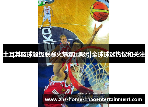 土耳其篮球超级联赛火爆氛围吸引全球球迷热议和关注
